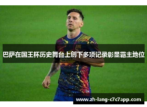 巴萨在国王杯历史舞台上创下多项记录彰显霸主地位 巴萨在国王杯历史舞台上创下多项记录彰显霸主地位