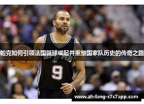帕克如何引领法国篮球崛起并重塑国家队历史的传奇之路