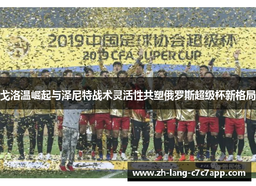 戈洛温崛起与泽尼特战术灵活性共塑俄罗斯超级杯新格局 戈洛温崛起与泽尼特战术灵活性共塑俄罗斯超级杯新格局