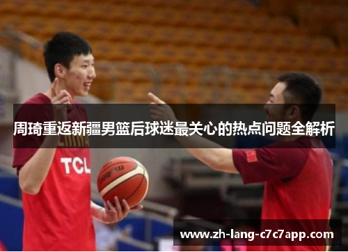 周琦重返新疆男篮后球迷最关心的热点问题全解析 周琦重返新疆男篮后球迷最关心的热点问题全解析